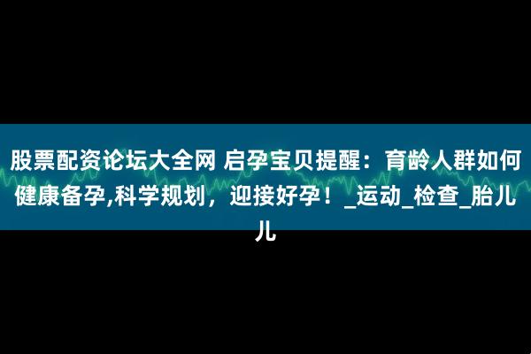 股票配资论坛大全网 启孕宝贝提醒：育龄人群如何健康备孕,科学规划，迎接好孕！_运动_检查_胎儿