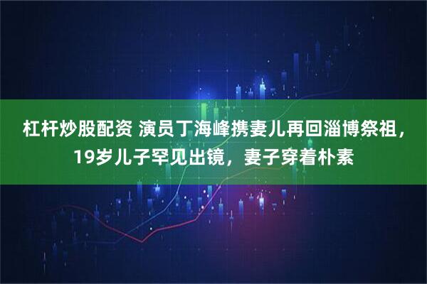 杠杆炒股配资 演员丁海峰携妻儿再回淄博祭祖，19岁儿子罕见出镜，妻子穿着朴素