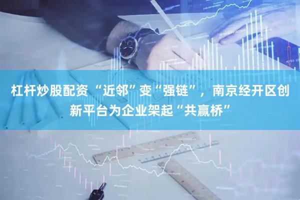 杠杆炒股配资 “近邻”变“强链”，南京经开区创新平台为企业架起“共赢桥”