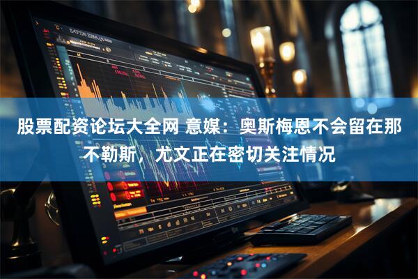 股票配资论坛大全网 意媒：奥斯梅恩不会留在那不勒斯，尤文正在密切关注情况