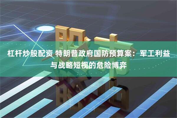 杠杆炒股配资 特朗普政府国防预算案：军工利益与战略短视的危险博弈