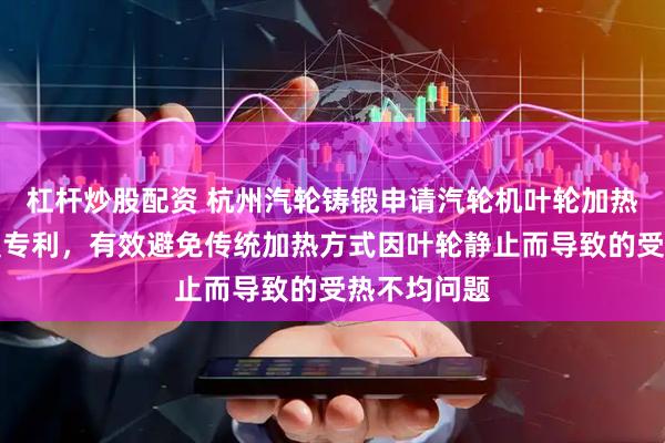 杠杆炒股配资 杭州汽轮铸锻申请汽轮机叶轮加热用旋转装置专利，有效避免传统加热方式因叶轮静止而导致的受热不均问题