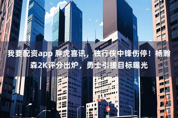 我要配资app 胖虎喜讯，独行侠中锋伤停！杨瀚森2K评分出炉，勇士引援目标曝光