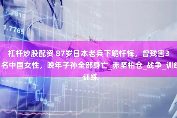 杠杆炒股配资 87岁日本老兵下跪忏悔，曾残害33名中国女性，晚年子孙全部身亡_赤坚柏仓_战争_训练