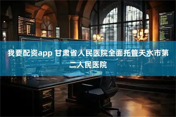 我要配资app 甘肃省人民医院全面托管天水市第二人民医院
