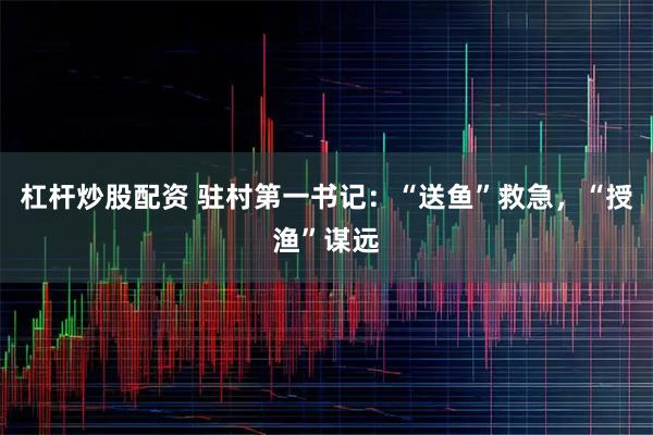 杠杆炒股配资 驻村第一书记：“送鱼”救急，“授渔”谋远