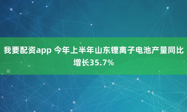 我要配资app 今年上半年山东锂离子电池产量同比增长35.7%