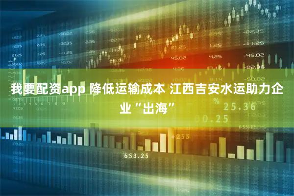 我要配资app 降低运输成本 江西吉安水运助力企业“出海”