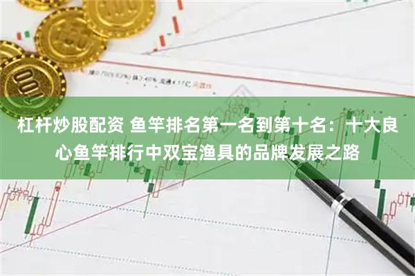 杠杆炒股配资 鱼竿排名第一名到第十名：十大良心鱼竿排行中双宝渔具的品牌发展之路