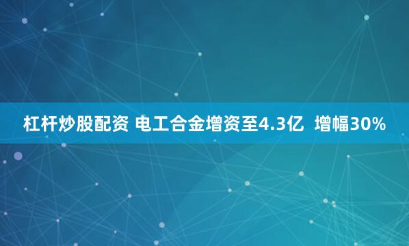 杠杆炒股配资 电工合金增资至4.3亿  增幅30%