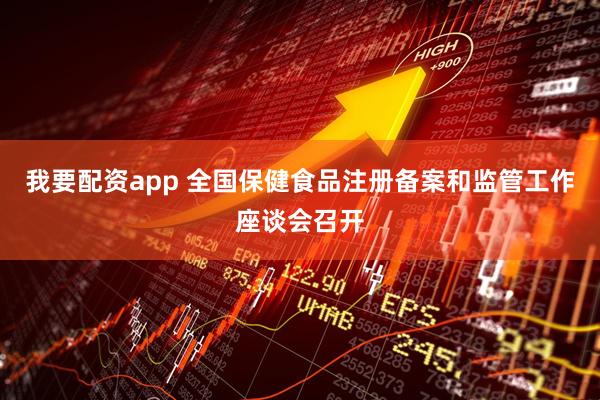 我要配资app 全国保健食品注册备案和监管工作座谈会召开