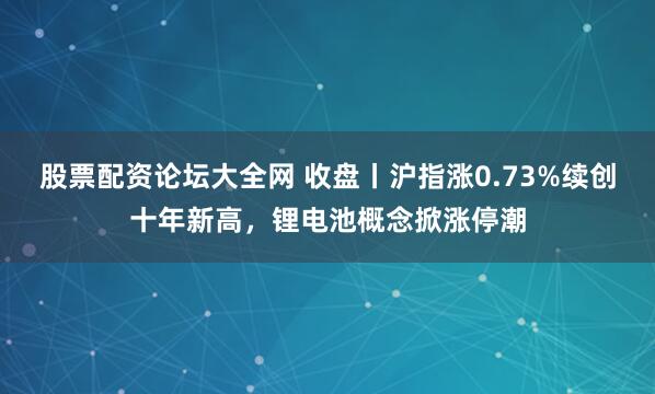 股票配资论坛大全网 收盘丨沪指涨0.73%续创十年新高，锂电池概念掀涨停潮