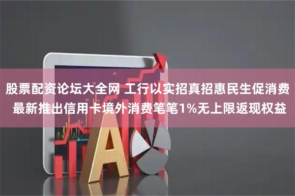 股票配资论坛大全网 工行以实招真招惠民生促消费 最新推出信用卡境外消费笔笔1%无上限返现权益