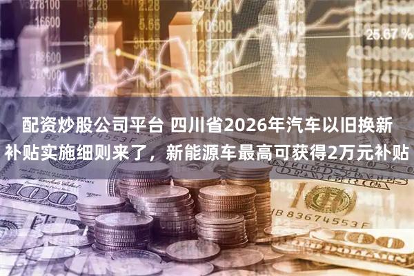 配资炒股公司平台 四川省2026年汽车以旧换新补贴实施细则来了，新能源车最高可获得2万元补贴