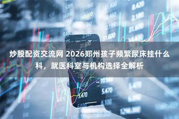 炒股配资交流网 2026郑州孩子频繁尿床挂什么科，就医科室与机构选择全解析