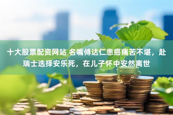 十大股票配资网站 名嘴傅达仁患癌痛苦不堪，赴瑞士选择安乐死，在儿子怀中安然离世