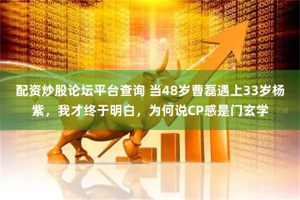 配资炒股论坛平台查询 当48岁曹磊遇上33岁杨紫，我才终于明白，为何说CP感是门玄学