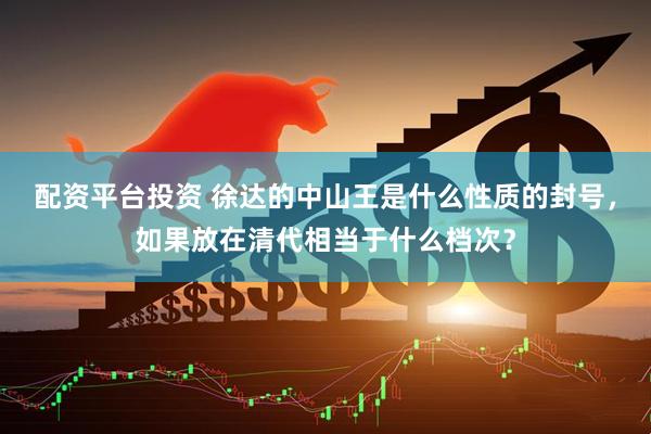 配资平台投资 徐达的中山王是什么性质的封号，如果放在清代相当于什么档次？